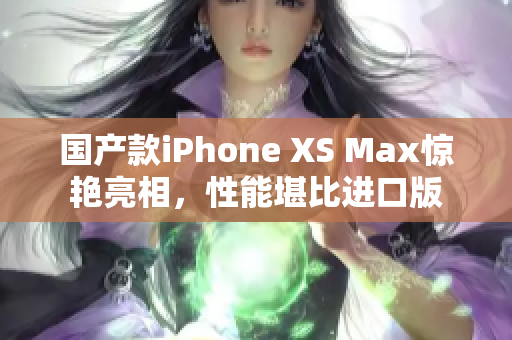 国产款iPhone XS Max惊艳亮相，性能堪比进口版