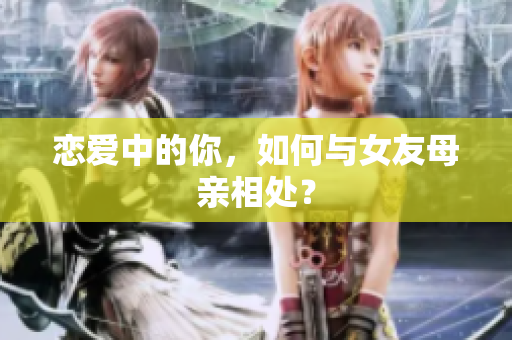 恋爱中的你，如何与女友母亲相处？