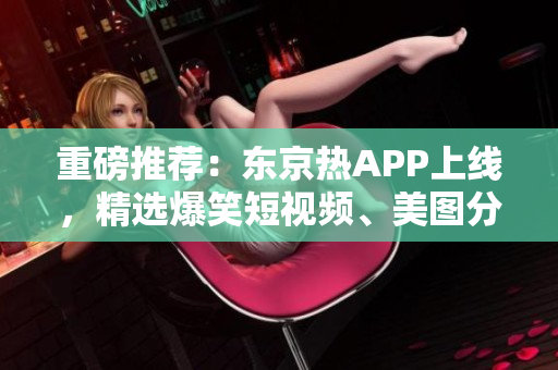 重磅推荐：东京热APP上线，精选爆笑短视频、美图分享！