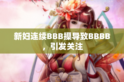 新妇连续BBB搡导致BBBB，引发关注