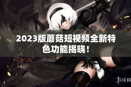 2023版蘑菇短视频全新特色功能揭晓！