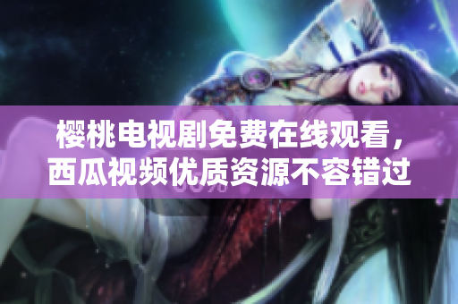 樱桃电视剧免费在线观看，西瓜视频优质资源不容错过！