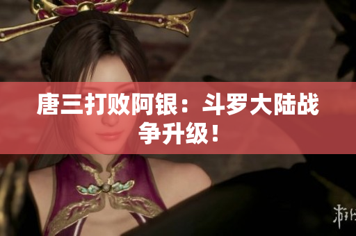 唐三打败阿银：斗罗大陆战争升级！