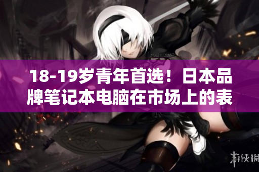 18-19岁青年首选！日本品牌笔记本电脑在市场上的表现如何？