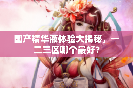 国产精华液体验大揭秘，一二三区哪个最好？