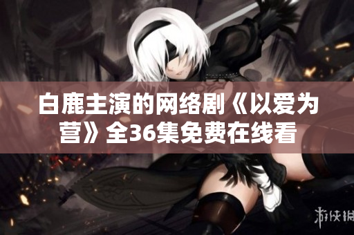 白鹿主演的网络剧《以爱为营》全36集免费在线看