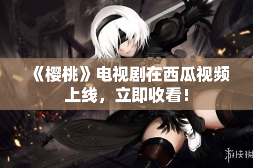 《樱桃》电视剧在西瓜视频上线，立即收看！