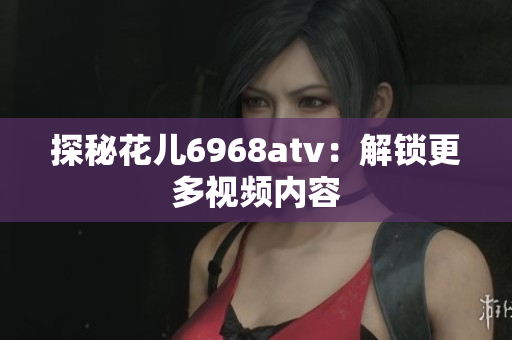 探秘花儿6968atv：解锁更多视频内容