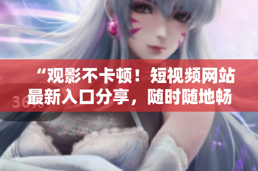 “观影不卡顿！短视频网站最新入口分享，随时随地畅享精彩”