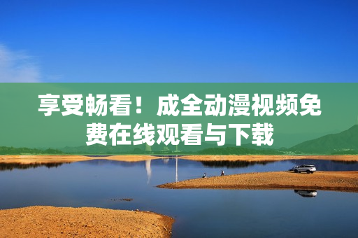 享受畅看！成全动漫视频免费在线观看与下载
