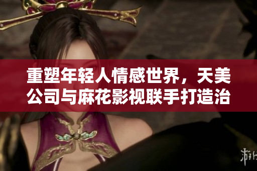 重塑年轻人情感世界，天美公司与麻花影视联手打造治愈系网剧