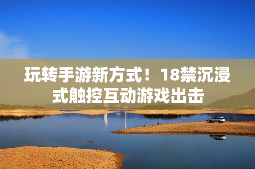玩转手游新方式！18禁沉浸式触控互动游戏出击