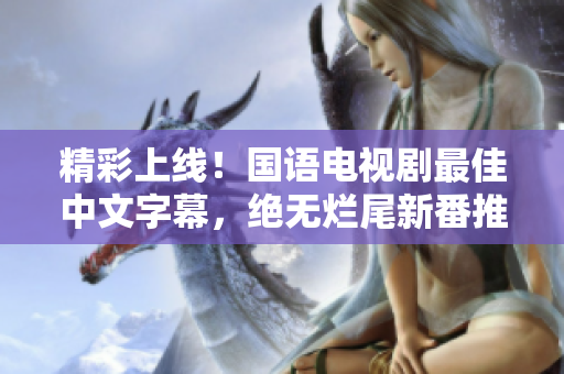 精彩上线！国语电视剧最佳中文字幕，绝无烂尾新番推荐