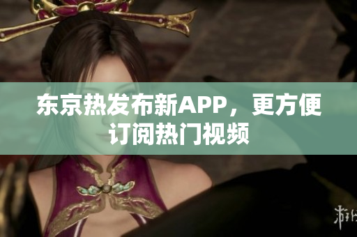 东京热发布新APP，更方便订阅热门视频