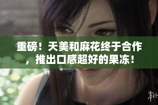 重磅！天美和麻花终于合作，推出口感超好的果冻！