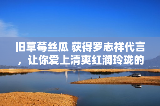 旧草莓丝瓜 获得罗志祥代言，让你爱上清爽红润玲珑的味道