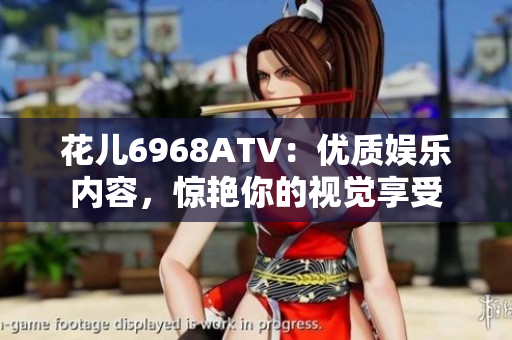 花儿6968ATV：优质娱乐内容，惊艳你的视觉享受