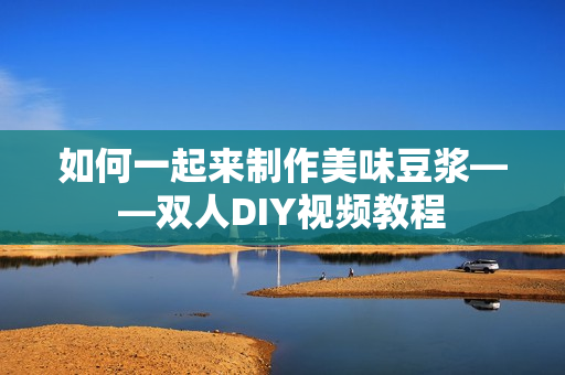 如何一起来制作美味豆浆——双人DIY视频教程