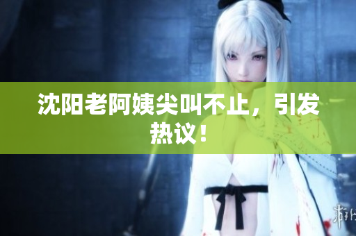 沈阳老阿姨尖叫不止，引发热议！