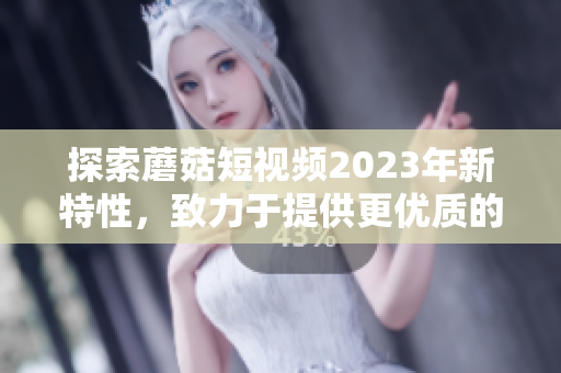 探索蘑菇短视频2023年新特性，致力于提供更优质的用户体验