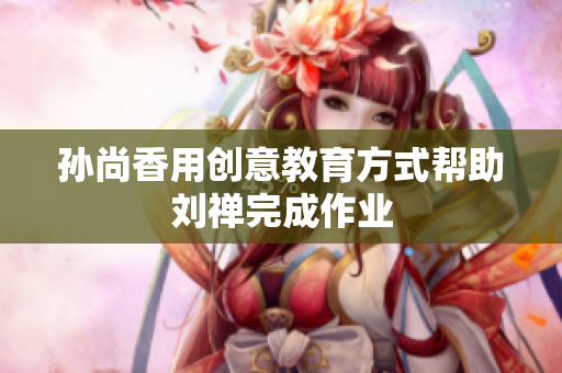 孙尚香用创意教育方式帮助刘禅完成作业