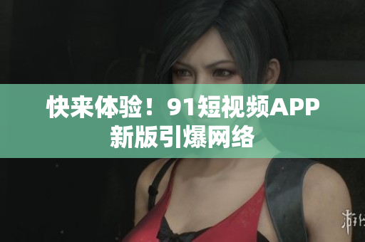 快来体验！91短视频APP新版引爆网络