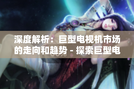 深度解析：巨型电视机市场的走向和趋势 - 探索巨型电视市场的未来趋势