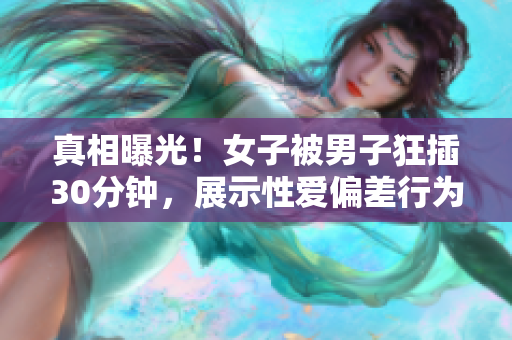 真相曝光！女子被男子狂插30分钟，展示性爱偏差行为！