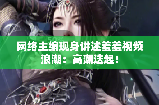 网络主编现身讲述羞羞视频浪潮：高潮迭起！