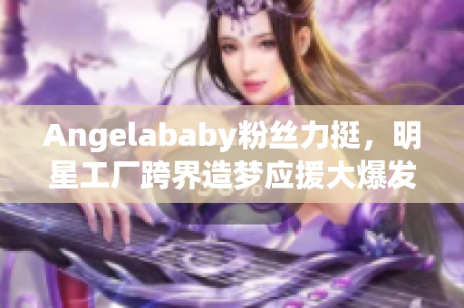 Angelababy粉丝力挺，明星工厂跨界造梦应援大爆发