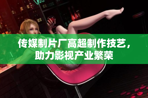 传媒制片厂高超制作技艺，助力影视产业繁荣