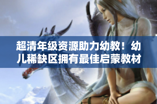 超清年级资源助力幼教！幼儿稀缺区拥有最佳启蒙教材