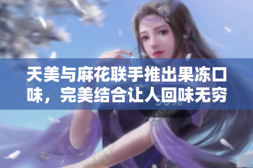 天美与麻花联手推出果冻口味，完美结合让人回味无穷