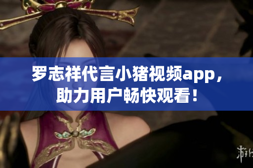 罗志祥代言小猪视频app，助力用户畅快观看！