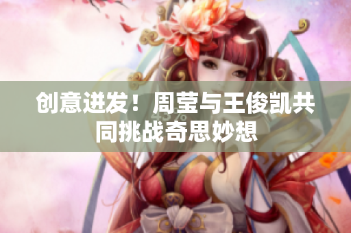 创意迸发！周莹与王俊凯共同挑战奇思妙想