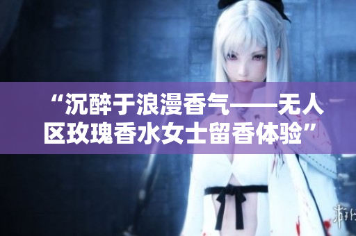“沉醉于浪漫香气——无人区玫瑰香水女士留香体验”