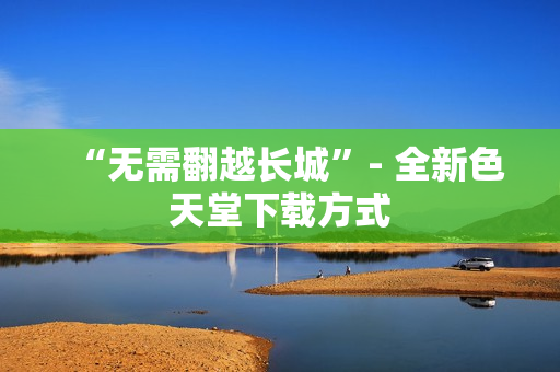 “无需翻越长城”- 全新色天堂下载方式