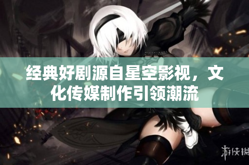 经典好剧源自星空影视，文化传媒制作引领潮流