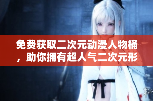 免费获取二次元动漫人物桶，助你拥有超人气二次元形象