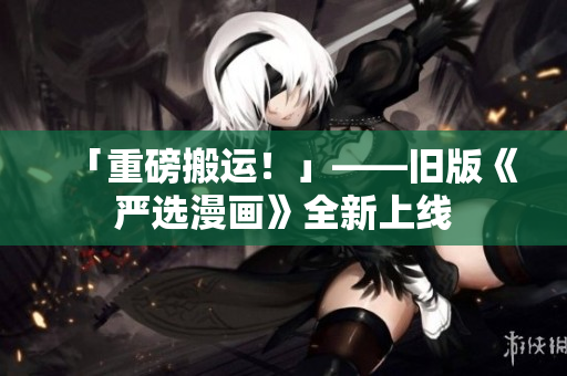 「重磅搬运！」——旧版《严选漫画》全新上线