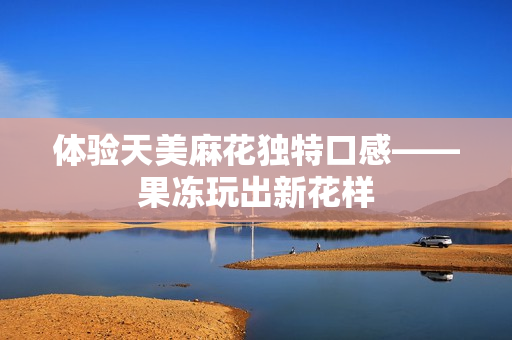 体验天美麻花独特口感——果冻玩出新花样