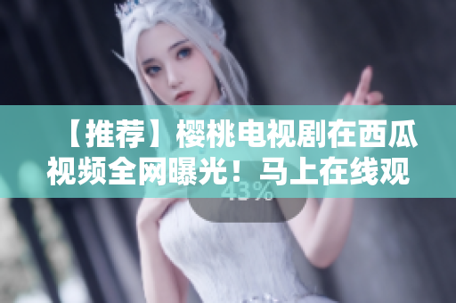 【推荐】樱桃电视剧在西瓜视频全网曝光！马上在线观看