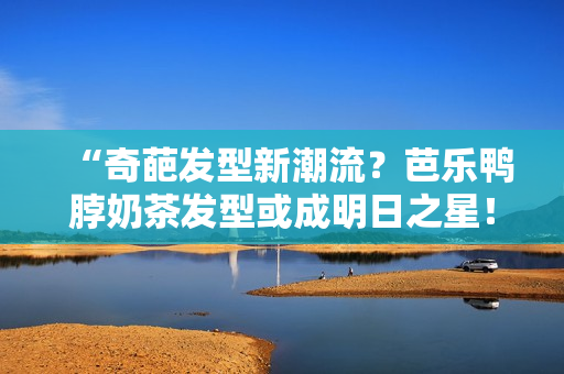 “奇葩发型新潮流？芭乐鸭脖奶茶发型或成明日之星！”