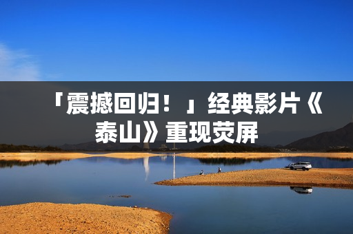 「震撼回归！」经典影片《泰山》重现荧屏