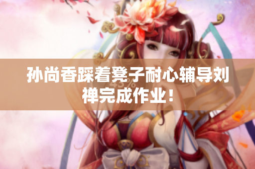 孙尚香踩着凳子耐心辅导刘禅完成作业！