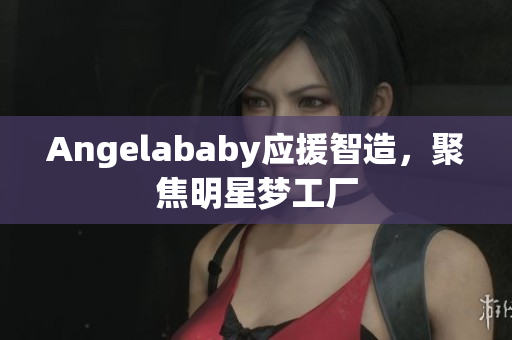 Angelababy应援智造，聚焦明星梦工厂