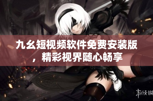 九幺短视频软件免费安装版，精彩视界随心畅享