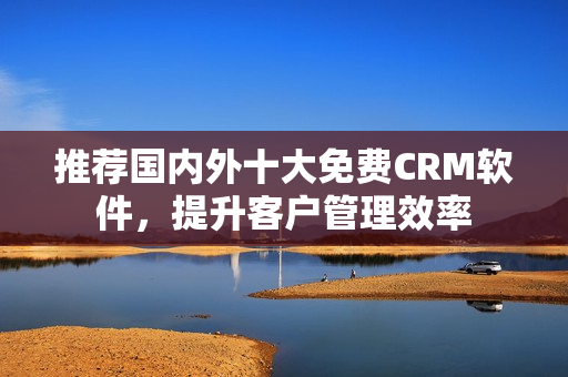 推荐国内外十大免费CRM软件，提升客户管理效率