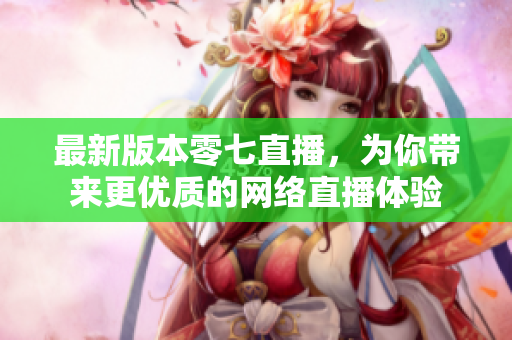 最新版本零七直播，为你带来更优质的网络直播体验