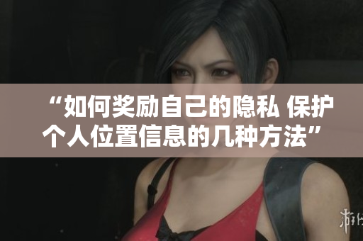 “如何奖励自己的隐私 保护个人位置信息的几种方法”